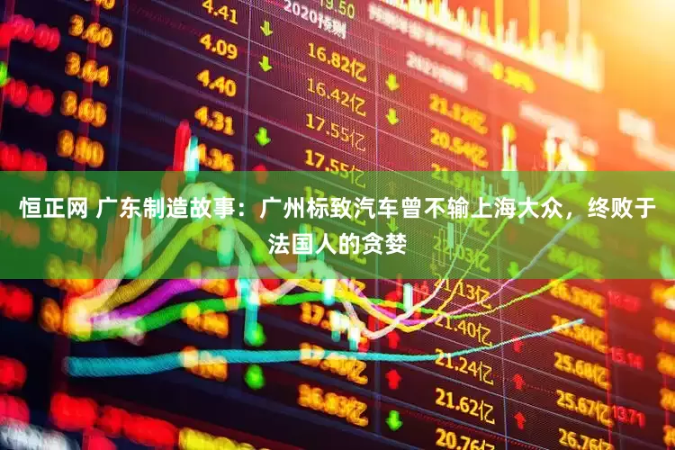 恒正网 广东制造故事：广州标致汽车曾不输上海大众，终败于法国人的贪婪