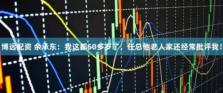 博远配资 余承东：我这都50多岁了，任总他老人家还经常批评我！