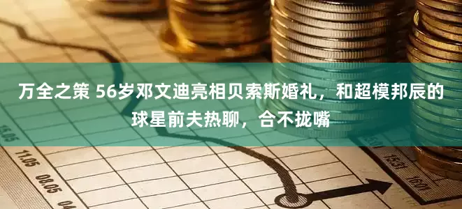 万全之策 56岁邓文迪亮相贝索斯婚礼，和超模邦辰的球星前夫热聊，合不拢嘴