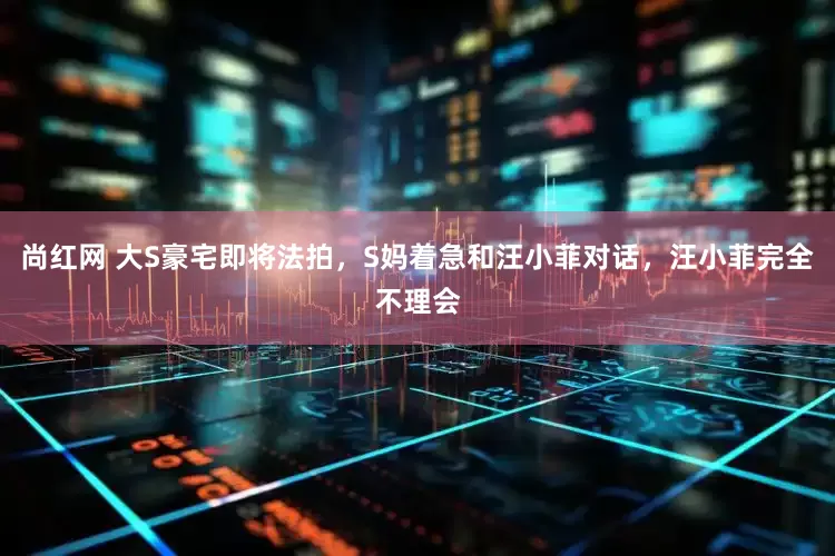 尚红网 大S豪宅即将法拍，S妈着急和汪小菲对话，汪小菲完全不理会