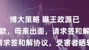 博大策略 曝王政源已开始退赃款，母亲出面，请求签和解协议，受害者晒转账