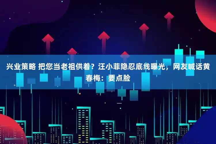 兴业策略 把您当老祖供着？汪小菲隐忍底线曝光，网友喊话黄春梅：要点脸