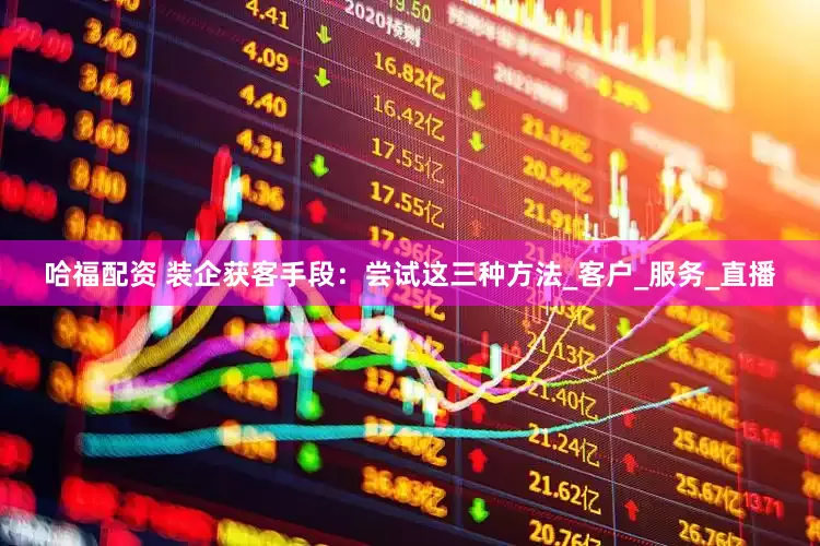 哈福配资 装企获客手段：尝试这三种方法_客户_服务_直播