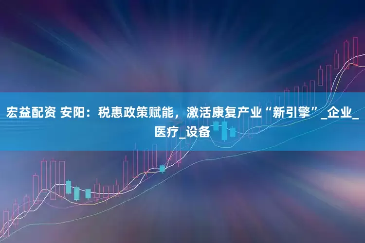 宏益配资 安阳：税惠政策赋能，激活康复产业“新引擎”_企业_医疗_设备