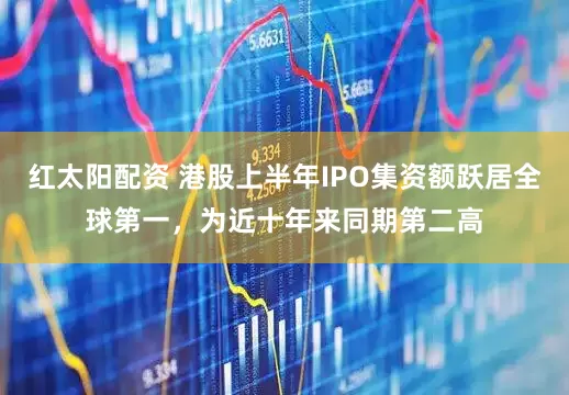 红太阳配资 港股上半年IPO集资额跃居全球第一，为近十年来同期第二高