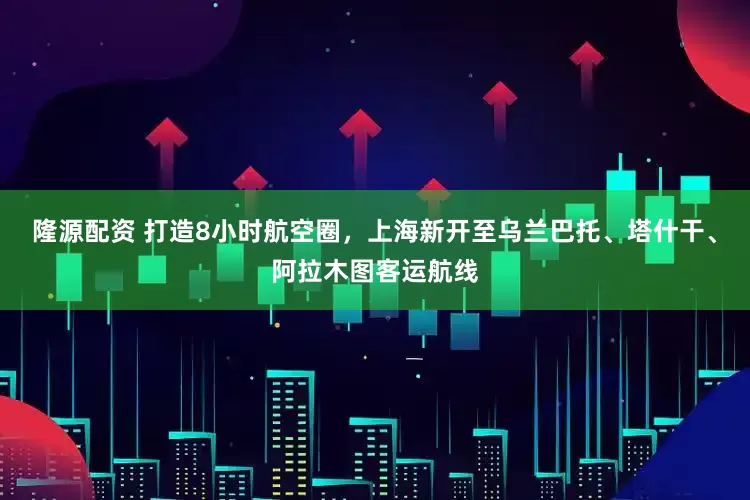 隆源配资 打造8小时航空圈，上海新开至乌兰巴托、塔什干、阿拉木图客运航线