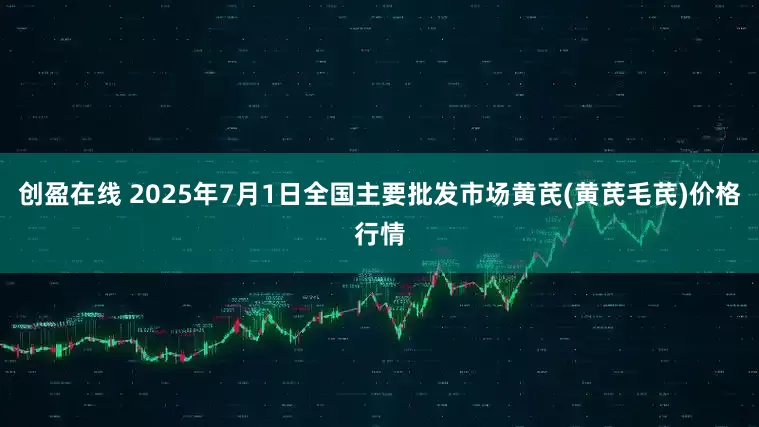 创盈在线 2025年7月1日全国主要批发市场黄芪(黄芪毛芪)价格行情
