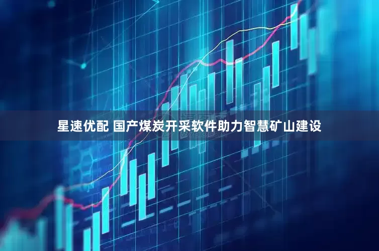 星速优配 国产煤炭开采软件助力智慧矿山建设
