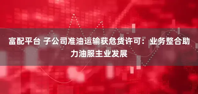 富配平台 子公司准油运输获危货许可：业务整合助力油服主业发展