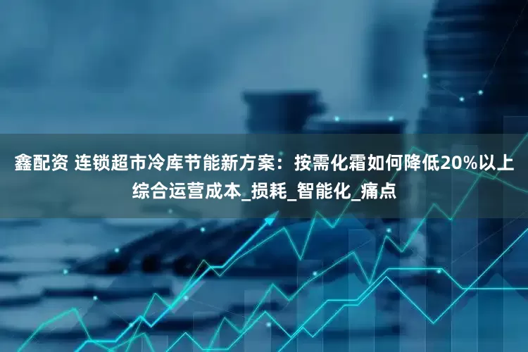 鑫配资 连锁超市冷库节能新方案：按需化霜如何降低20%以上综合运营成本_损耗_智能化_痛点
