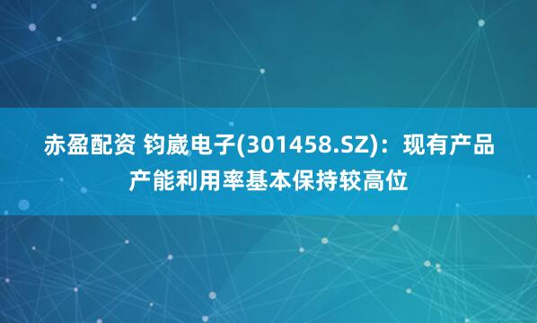 赤盈配资 钧崴电子(301458.SZ)：现有产品产能利用率基本保持较高位
