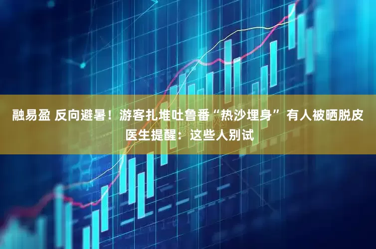 融易盈 反向避暑！游客扎堆吐鲁番“热沙埋身” 有人被晒脱皮 医生提醒：这些人别试
