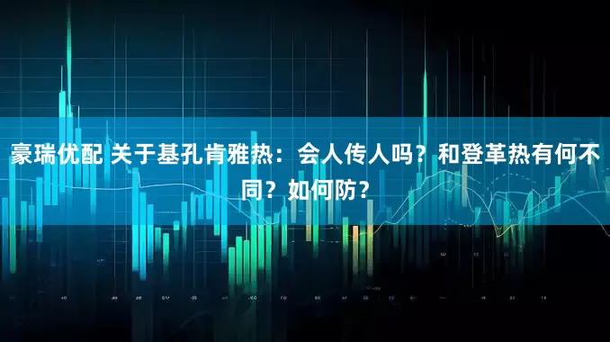 豪瑞优配 关于基孔肯雅热：会人传人吗？和登革热有何不同？如何防？
