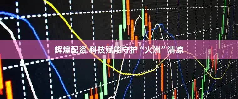 辉煌配资 科技赋能守护“火洲”清凉