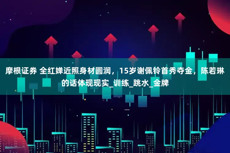摩根证券 全红婵近照身材圆润，15岁谢佩铃首秀夺金，陈若琳的话体现现实_训练_跳水_金牌