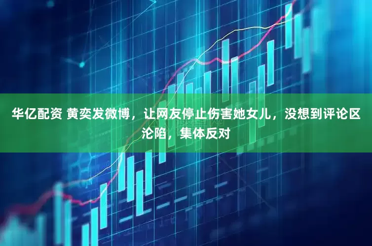 华亿配资 黄奕发微博，让网友停止伤害她女儿，没想到评论区沦陷，集体反对
