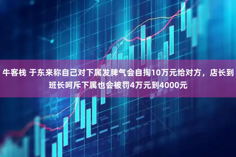 牛客栈 于东来称自己对下属发脾气会自掏10万元给对方，店长到班长呵斥下属也会被罚4万元到4000元