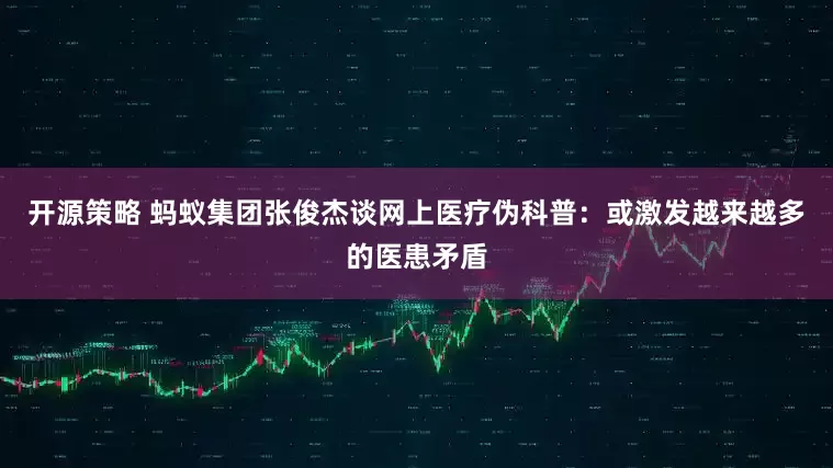 开源策略 蚂蚁集团张俊杰谈网上医疗伪科普：或激发越来越多的医患矛盾