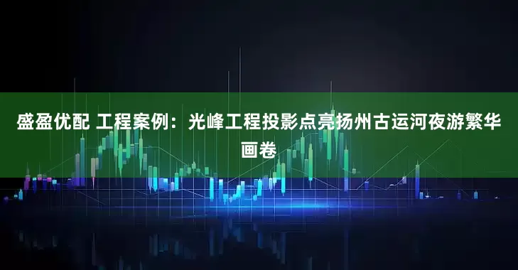 盛盈优配 工程案例：光峰工程投影点亮扬州古运河夜游繁华画卷