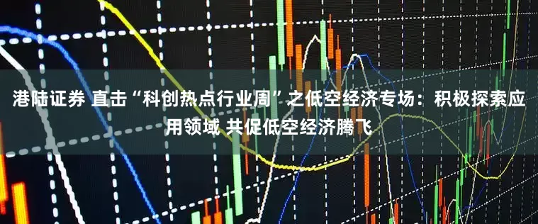 港陆证券 直击“科创热点行业周”之低空经济专场：积极探索应用领域 共促低空经济腾飞