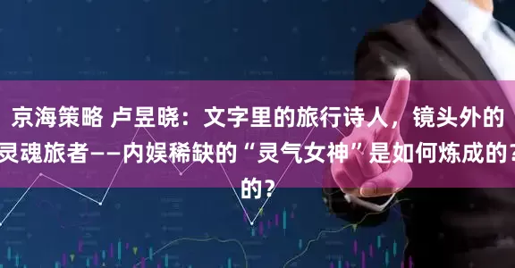 京海策略 卢昱晓：文字里的旅行诗人，镜头外的灵魂旅者——内娱稀缺的“灵气女神”是如何炼成的？